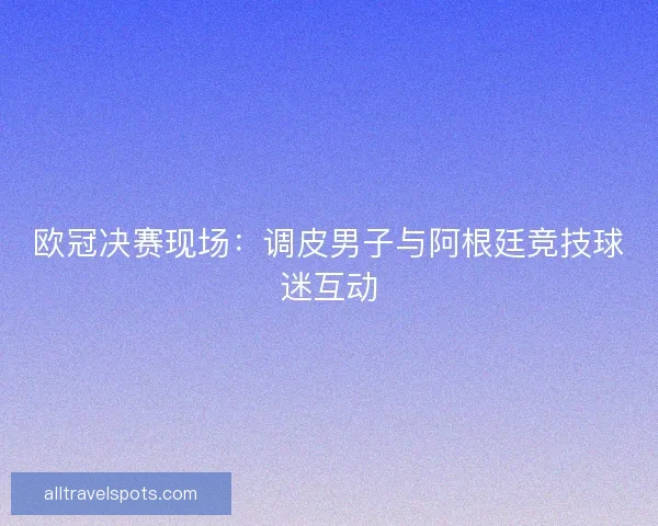 欧冠决赛现场：调皮男子与阿根廷竞技球迷互动