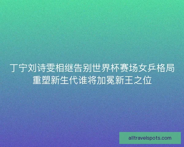 丁宁刘诗雯相继告别世界杯赛场女乒格局重塑新生代谁将加冕新王之位