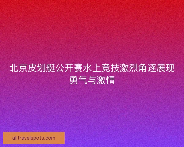 北京皮划艇公开赛水上竞技激烈角逐展现勇气与激情