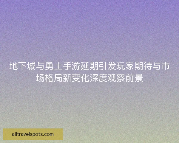 地下城与勇士手游延期引发玩家期待与市场格局新变化深度观察前景