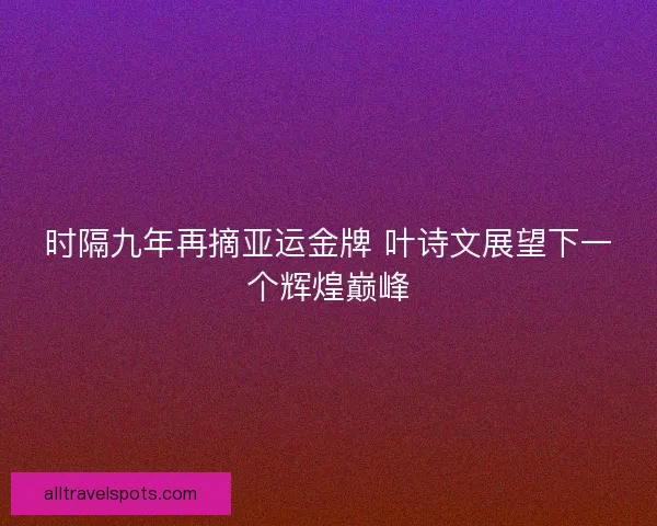 时隔九年再摘亚运金牌 叶诗文展望下一个辉煌巅峰