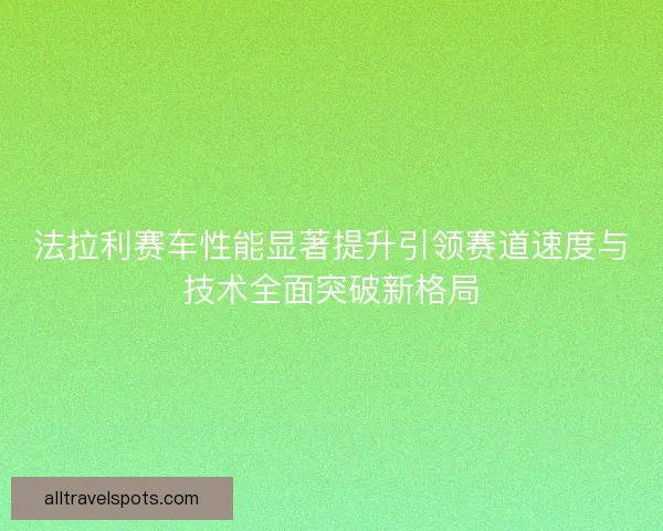 法拉利赛车性能显著提升引领赛道速度与技术全面突破新格局