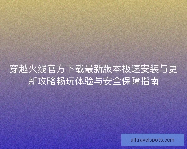 穿越火线官方下载最新版本极速安装与更新攻略畅玩体验与安全保障指南