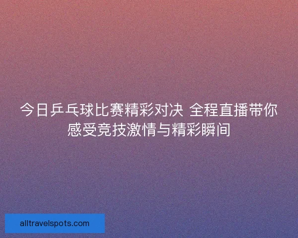 今日乒乓球比赛精彩对决 全程直播带你感受竞技激情与精彩瞬间