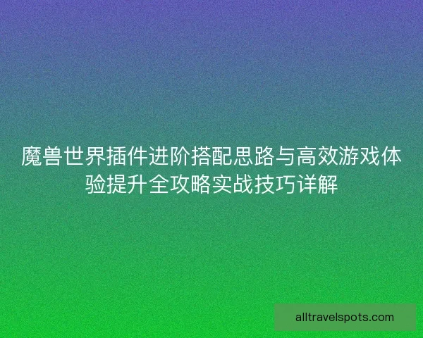魔兽世界插件进阶搭配思路与高效游戏体验提升全攻略实战技巧详解