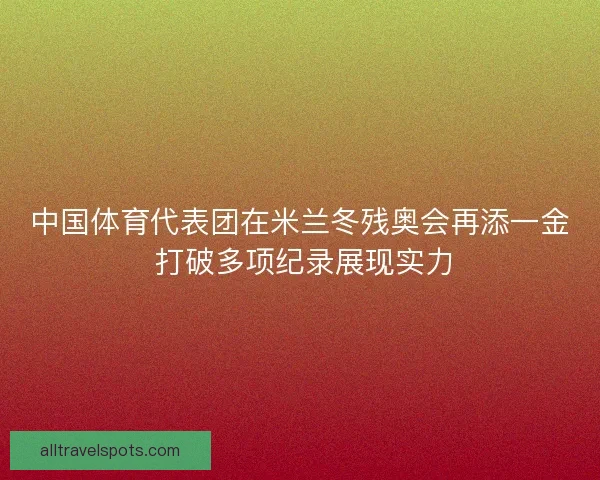 中国体育代表团在米兰冬残奥会再添一金 打破多项纪录展现实力