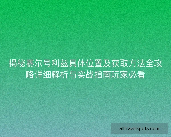 揭秘赛尔号利兹具体位置及获取方法全攻略详细解析与实战指南玩家必看