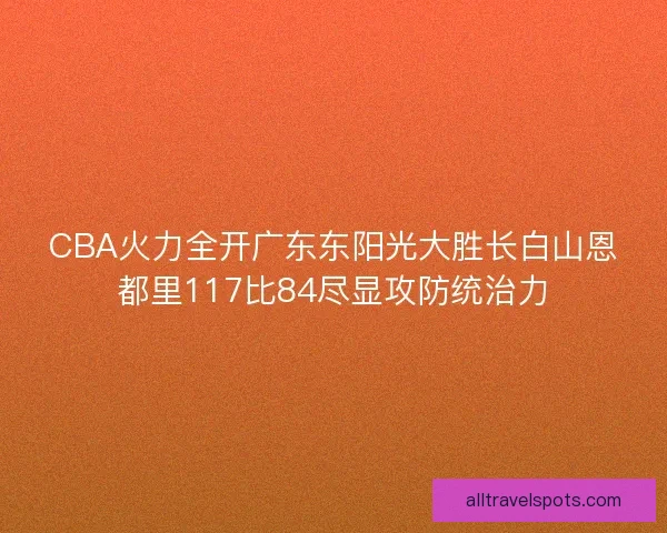 CBA火力全开广东东阳光大胜长白山恩都里117比84尽显攻防统治力