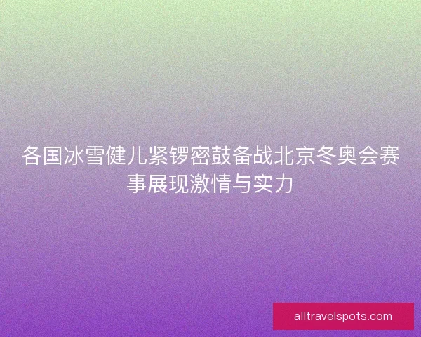 各国冰雪健儿紧锣密鼓备战北京冬奥会赛事展现激情与实力