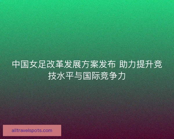 中国女足改革发展方案发布 助力提升竞技水平与国际竞争力