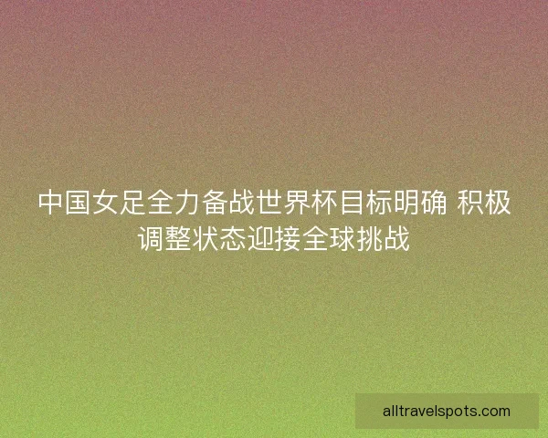 中国女足全力备战世界杯目标明确 积极调整状态迎接全球挑战