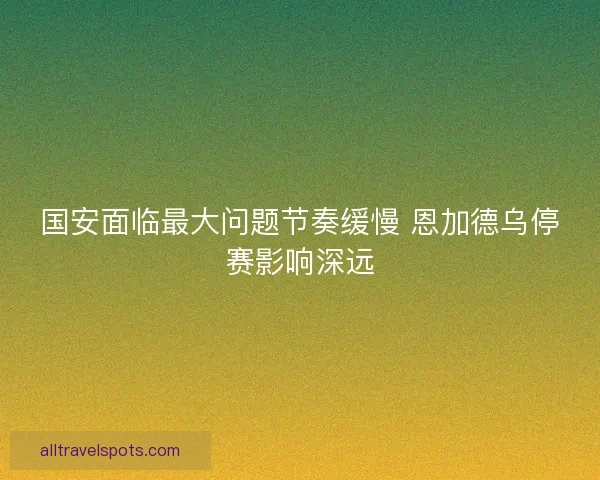 国安面临最大问题节奏缓慢 恩加德乌停赛影响深远