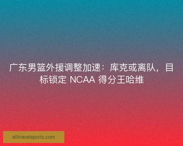 广东男篮外援调整加速：库克或离队，目标锁定 NCAA 得分王哈维
