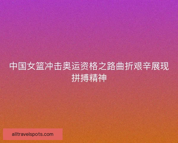 中国女篮冲击奥运资格之路曲折艰辛展现拼搏精神