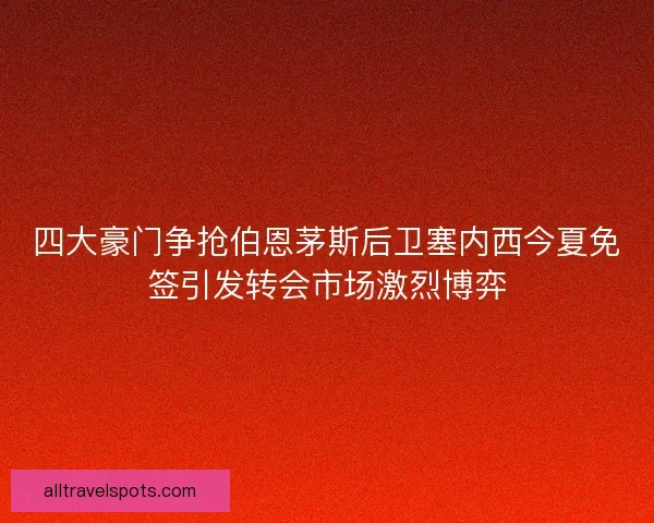 四大豪门争抢伯恩茅斯后卫塞内西今夏免签引发转会市场激烈博弈
